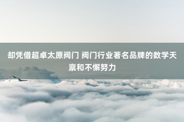 却凭借超卓太原阀门 阀门行业著名品牌的数学天禀和不懈努力