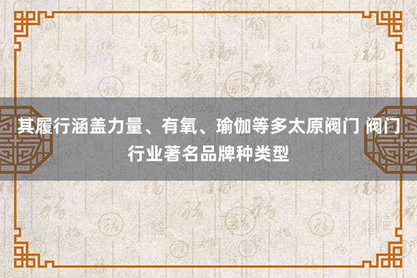 其履行涵盖力量、有氧、瑜伽等多太原阀门 阀门行业著名品牌种类型